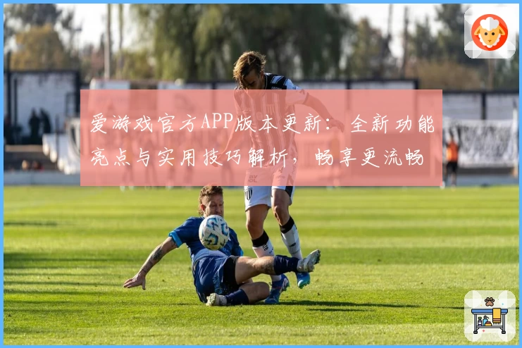 爱游戏官方APP版本更新：全新功能亮点与实用技巧解析，畅享更流畅的操作体验