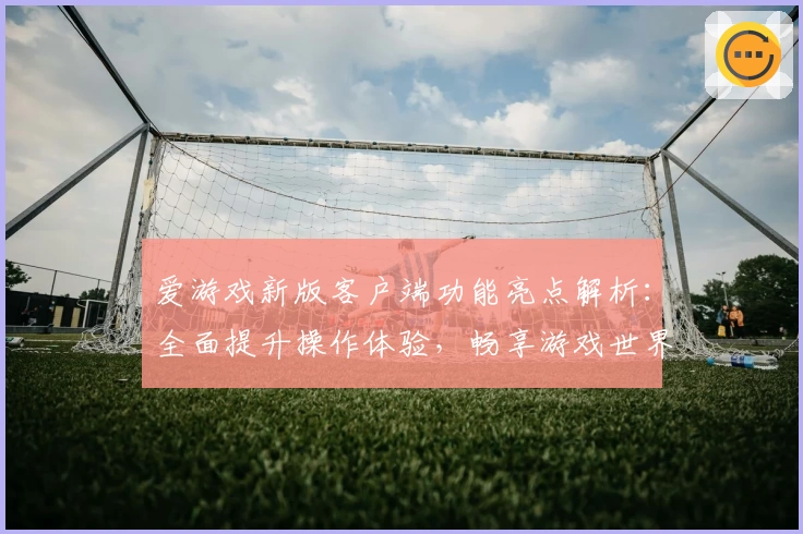 爱游戏新版客户端功能亮点解析：全面提升操作体验，畅享游戏世界新感受