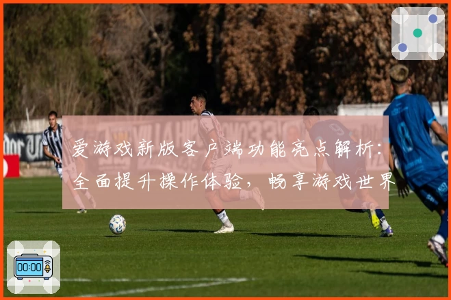 爱游戏新版客户端功能亮点解析：全面提升操作体验，畅享游戏世界新感受